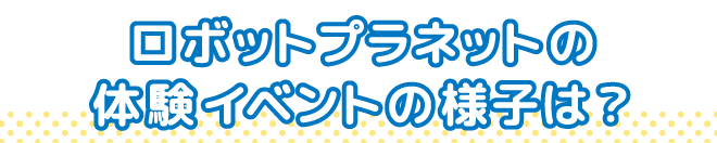 ロボットプラネットの体験イベントの様子は？