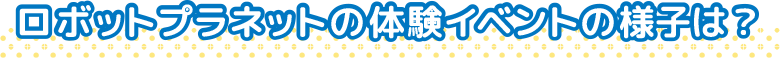 ロボットプラネットの体験イベントの様子は？
