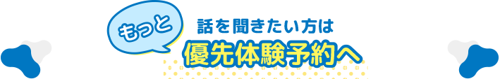 もっと話を聞きたい方は優先体験予約へ